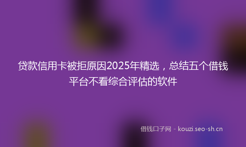贷款信用卡被拒原因2025年精选，总结五个借钱平台不看综合评估的软件