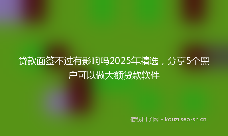 贷款面签不过有影响吗2025年精选，分享5个黑户可以做大额贷款软件