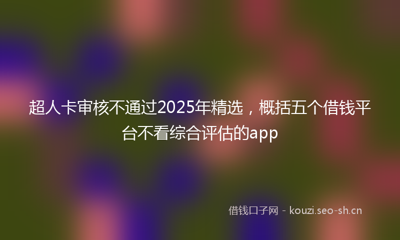 超人卡审核不通过2025年精选，概括五个借钱平台不看综合评估的app