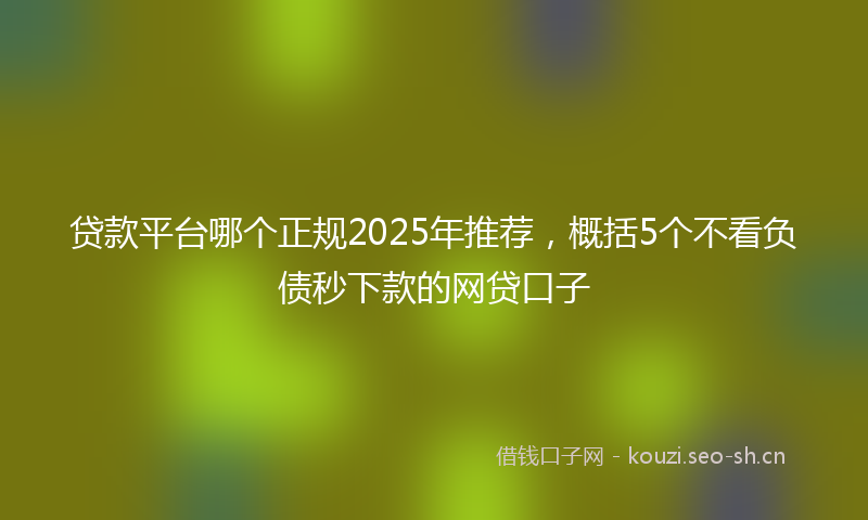 贷款平台哪个正规2025年推荐，概括5个不看负债秒下款的网贷口子