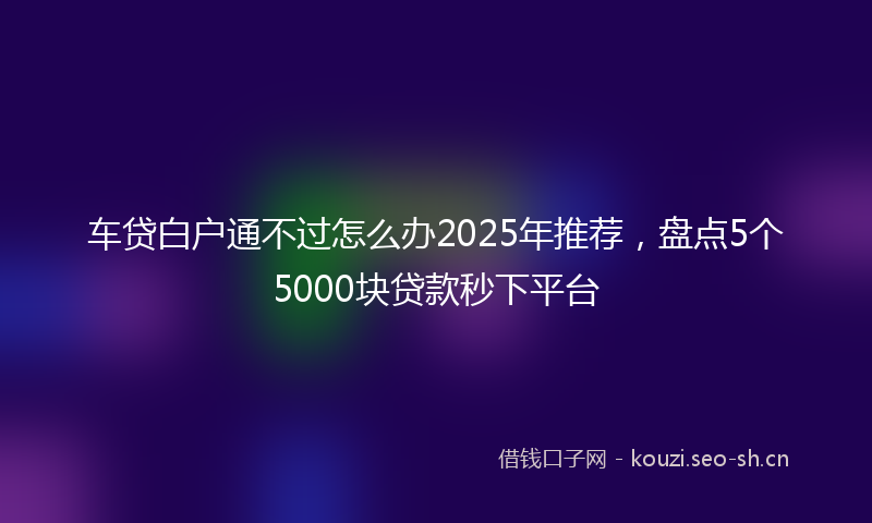 车贷白户通不过怎么办2025年推荐,盘点5个5000块贷款秒下平台