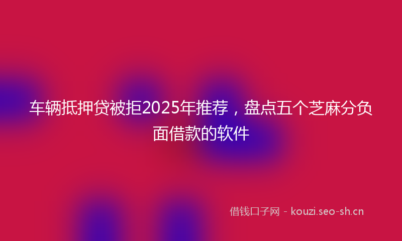 车辆抵押贷被拒2025年推荐,盘点五个芝麻分负面借款的软件