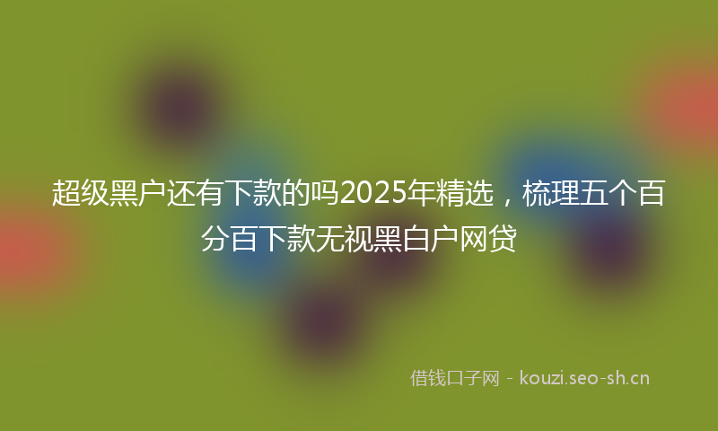 超级黑户还有下款的吗2025年精选，梳理五个百分百下款无视黑白户网贷
