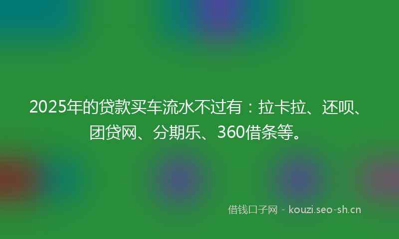2025年的贷款买车流水不过有：拉卡拉、还呗、团贷网、分期乐、360借条等。