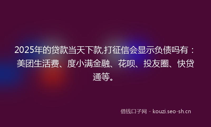 2025年的贷款当天下款,打征信会显示负债吗有：美团生活费、度小满金融、花呗、投友圈、快贷通等。