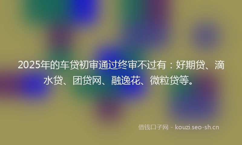 2025年的车贷初审通过终审不过有：好期贷、滴水贷、团贷网、融逸花、微粒贷等。