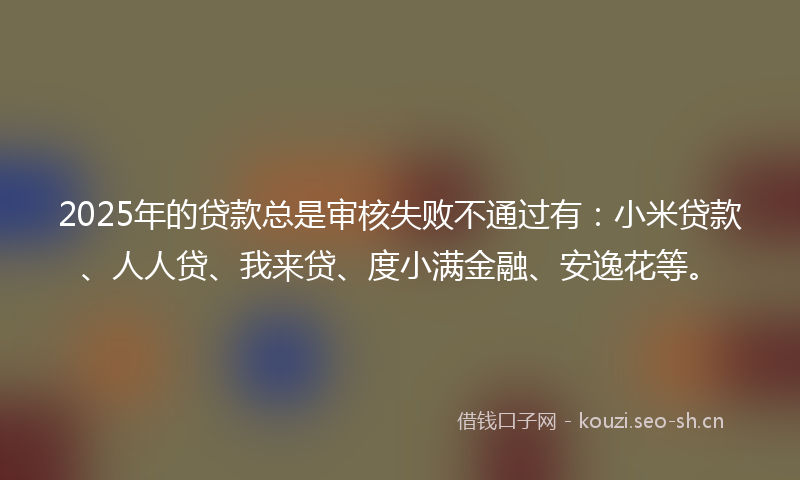 2025年的贷款总是审核失败不通过有：小米贷款、人人贷、我来贷、度小满金融、安逸花等。
