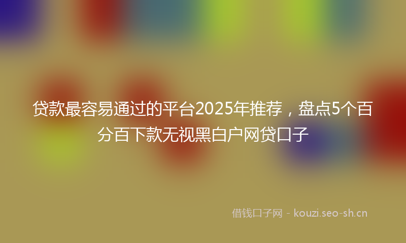 贷款最容易通过的平台2025年推荐，盘点5个百分百下款无视黑白户网贷口子