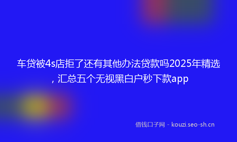 车贷被4s店拒了还有其他办法贷款吗2025年精选，汇总五个无视黑白户秒下款app