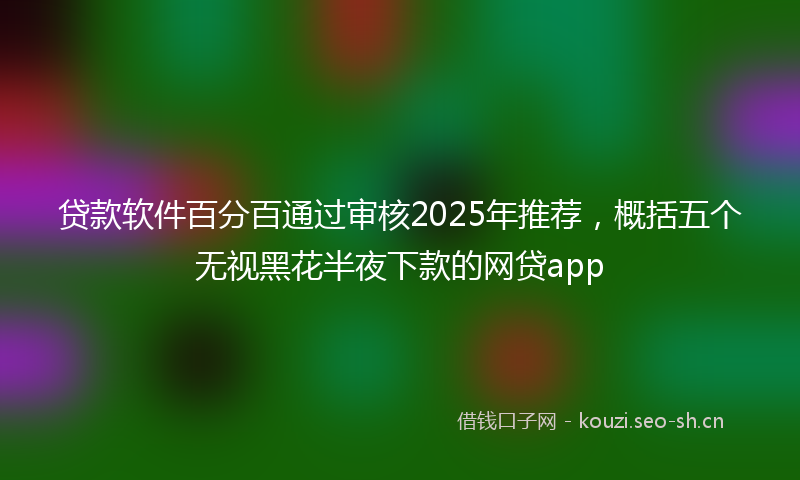 贷款软件百分百通过审核2025年推荐，概括五个无视黑花半夜下款的网贷app