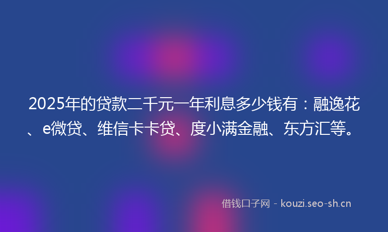 2025年的贷款二千元一年利息多少钱有：融逸花、e微贷、维信卡卡贷、度小满金融、东方汇等。