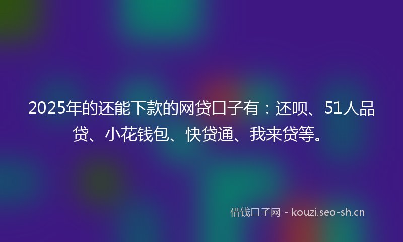 2025年的还能下款的网贷口子有：还呗、51人品贷、小花钱包、快贷通、我来贷等。