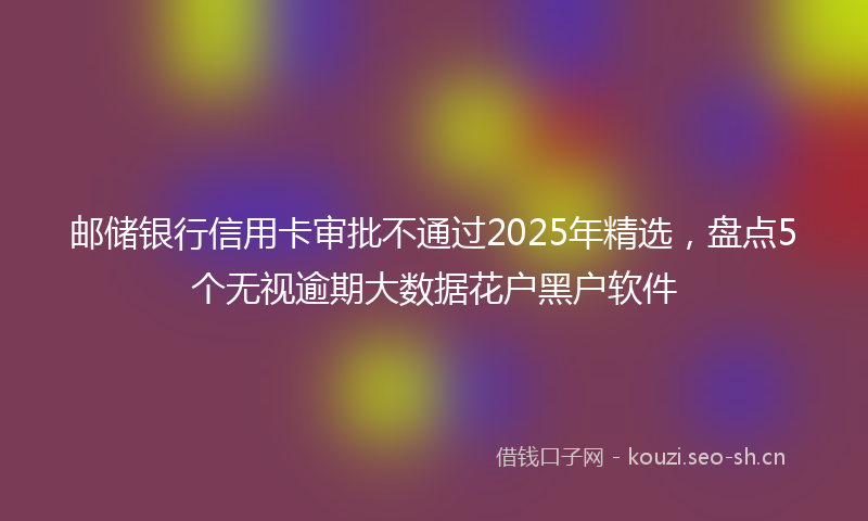 邮储银行信用卡审批不通过2025年精选，盘点5个无视逾期大数据花户黑户软件