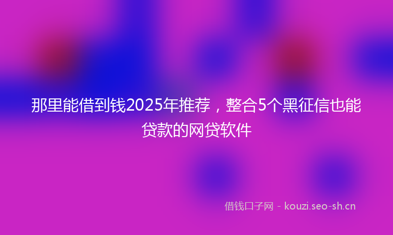 那里能借到钱2025年推荐，整合5个黑征信也能贷款的网贷软件