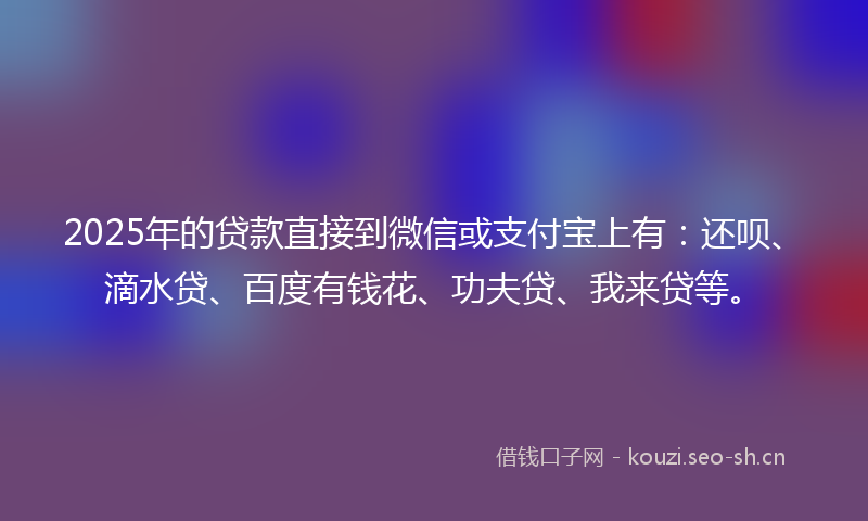 2025年的贷款直接到微信或支付宝上有：还呗、滴水贷、百度有钱花、功夫贷、我来贷等。