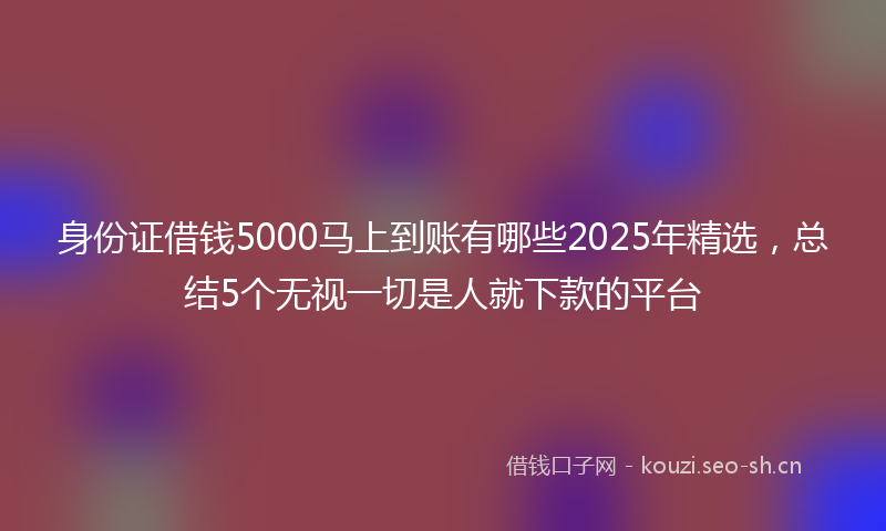 身份证借钱5000马上到账有哪些2025年精选，总结5个无视一切是人就下款的平台