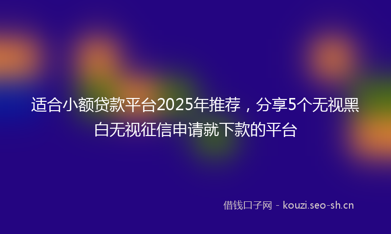 适合小额贷款平台2025年推荐,分享5个无视黑白无视征信申请就下款的平台