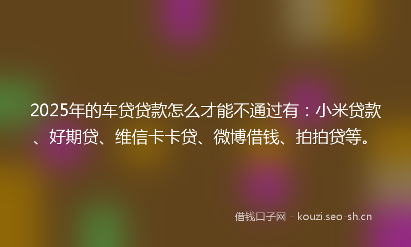 2025年的车贷贷款怎么才能不通过有:小米贷款、好期贷、维信卡卡贷、微博借钱、拍拍贷等。
