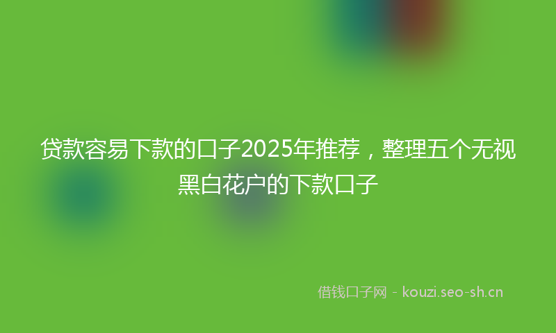 贷款容易下款的口子2025年推荐，整理五个无视黑白花户的下款口子