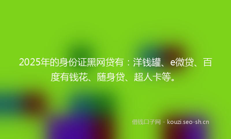 2025年的身份证黑网贷有：洋钱罐、e微贷、百度有钱花、随身贷、超人卡等。