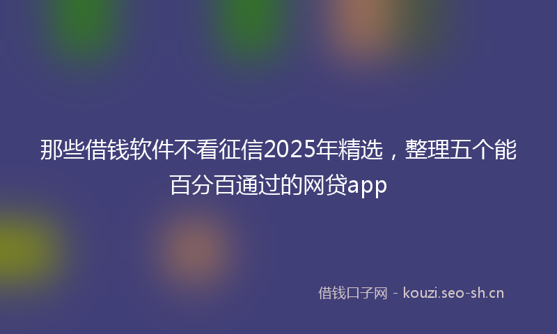 那些借钱软件不看征信2025年精选,整理五个能百分百通过的网贷app