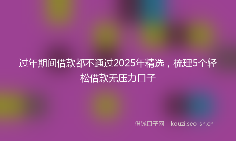 过年期间借款都不通过2025年精选，梳理5个轻松借款无压力口子