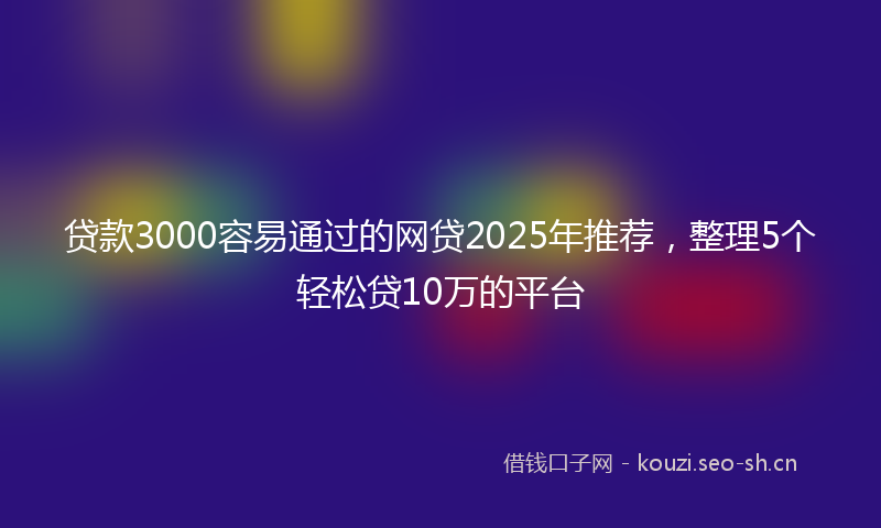贷款3000容易通过的网贷2025年推荐，整理5个轻松贷10万的平台