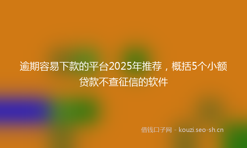 逾期容易下款的平台2025年推荐，概括5个小额贷款不查征信的软件