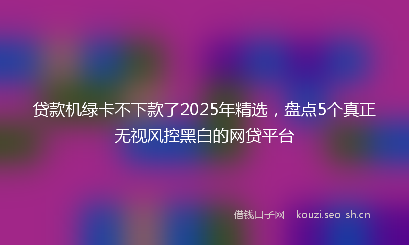 贷款机绿卡不下款了2025年精选，盘点5个真正无视风控黑白的网贷平台