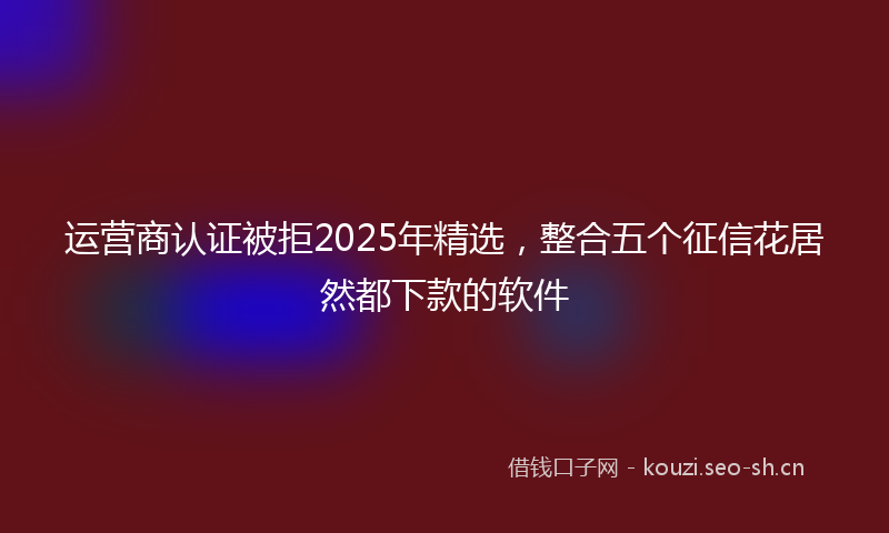 运营商认证被拒2025年精选，整合五个征信花居然都下款的软件