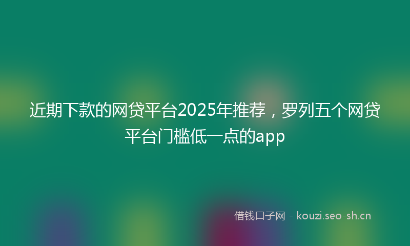近期下款的网贷平台2025年推荐，罗列五个网贷平台门槛低一点的app