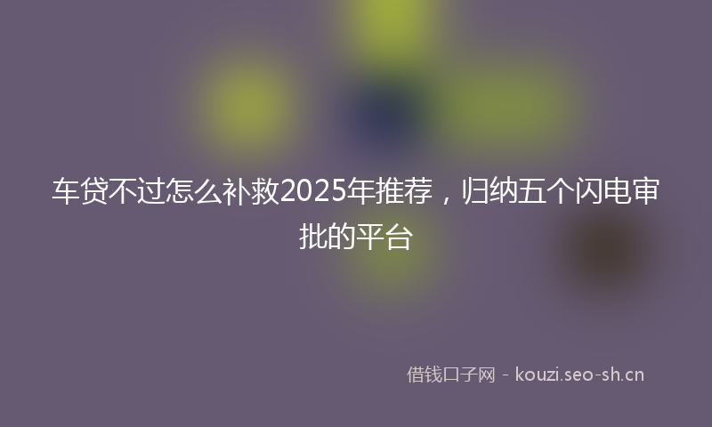 车贷不过怎么补救2025年推荐，归纳五个闪电审批的平台
