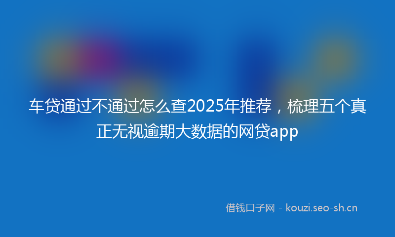 车贷通过不通过怎么查2025年推荐，梳理五个真正无视逾期大数据的网贷app