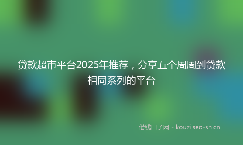 贷款超市平台2025年推荐，分享五个周周到贷款相同系列的平台