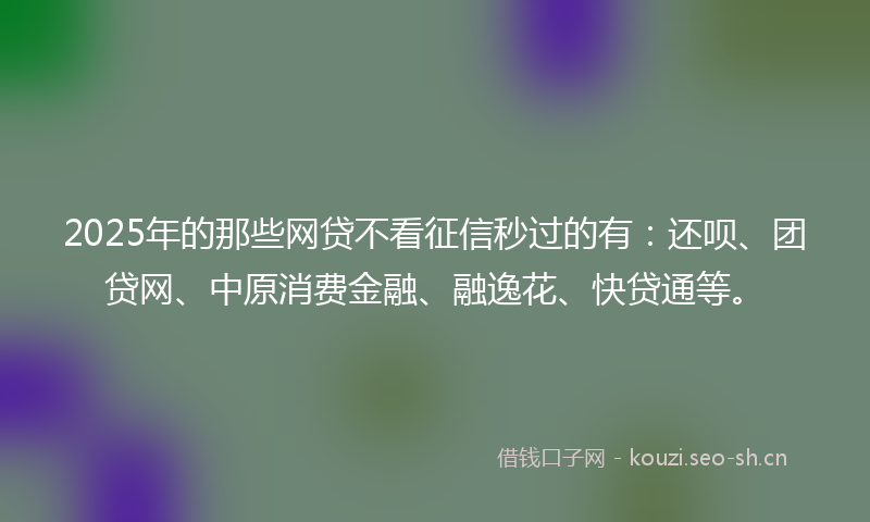 2025年的那些网贷不看征信秒过的有:还呗、团贷网、中原消费金融、融逸花、快贷通等。