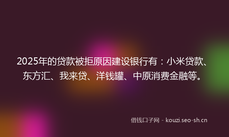 2025年的贷款被拒原因建设银行有：小米贷款、东方汇、我来贷、洋钱罐、中原消费金融等。