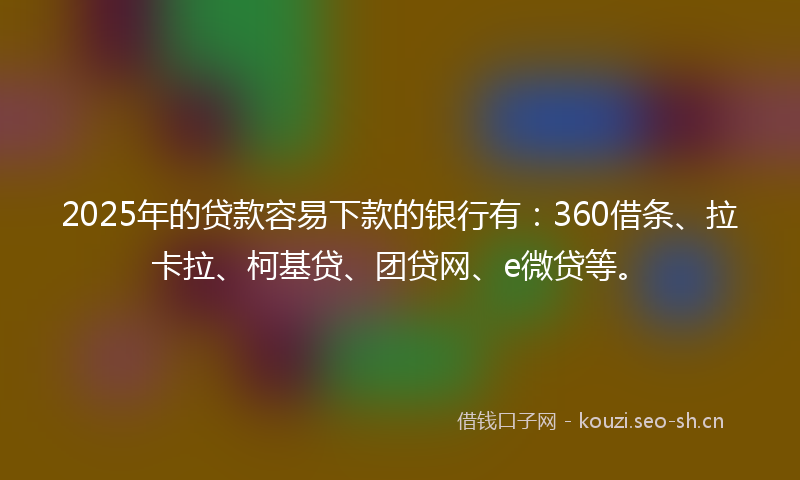 2025年的贷款容易下款的银行有：360借条、拉卡拉、柯基贷、团贷网、e微贷等。