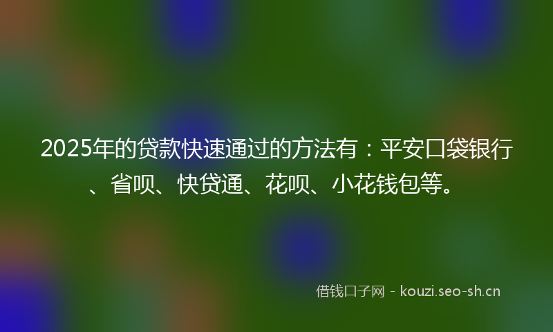 2025年的贷款快速通过的方法有：平安口袋银行、省呗、快贷通、花呗、小花钱包等。