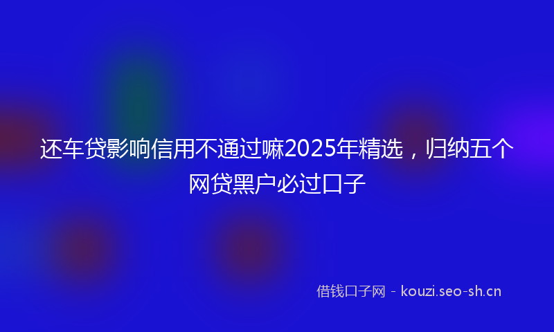 还车贷影响信用不通过嘛2025年精选，归纳五个网贷黑户必过口子