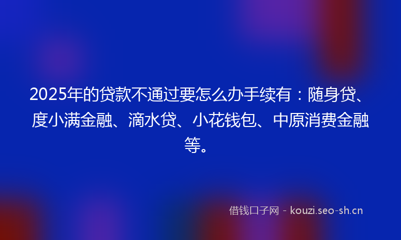 2025年的贷款不通过要怎么办手续有：随身贷、度小满金融、滴水贷、小花钱包、中原消费金融等。