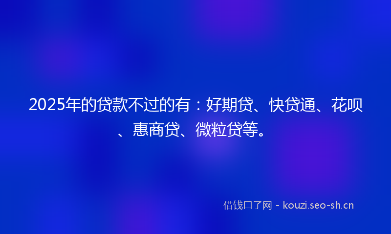 2025年的贷款不过的有：好期贷、快贷通、花呗、惠商贷、微粒贷等。