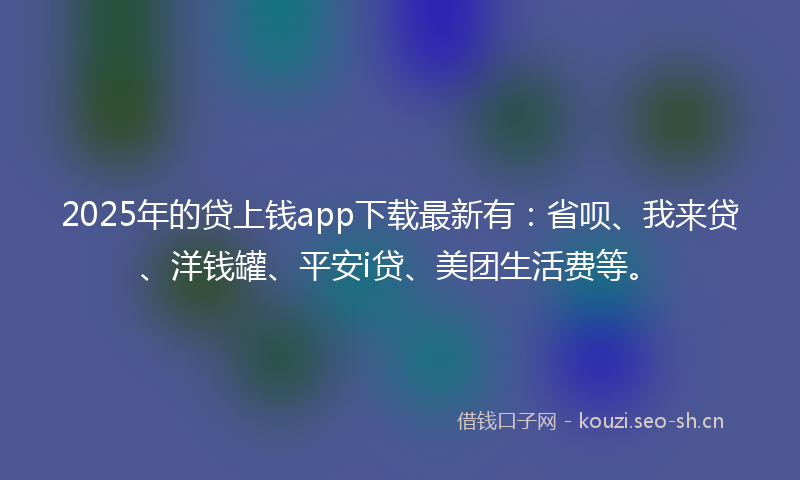 2025年的贷上钱app下载最新有：省呗、我来贷、洋钱罐、平安i贷、美团生活费等。