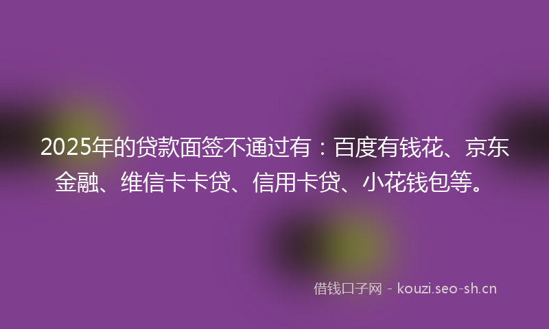 2025年的贷款面签不通过有：百度有钱花、京东金融、维信卡卡贷、信用卡贷、小花钱包等。