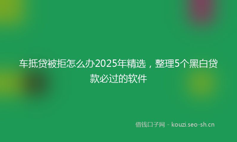 车抵贷被拒怎么办2025年精选，整理5个黑白贷款必过的软件