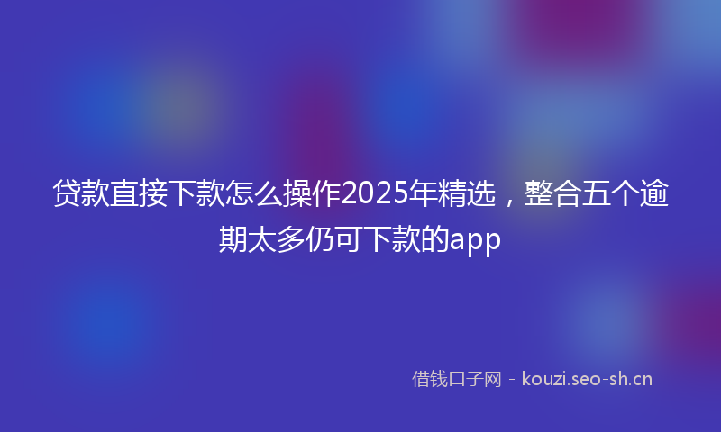 贷款直接下款怎么操作2025年精选，整合五个逾期太多仍可下款的app
