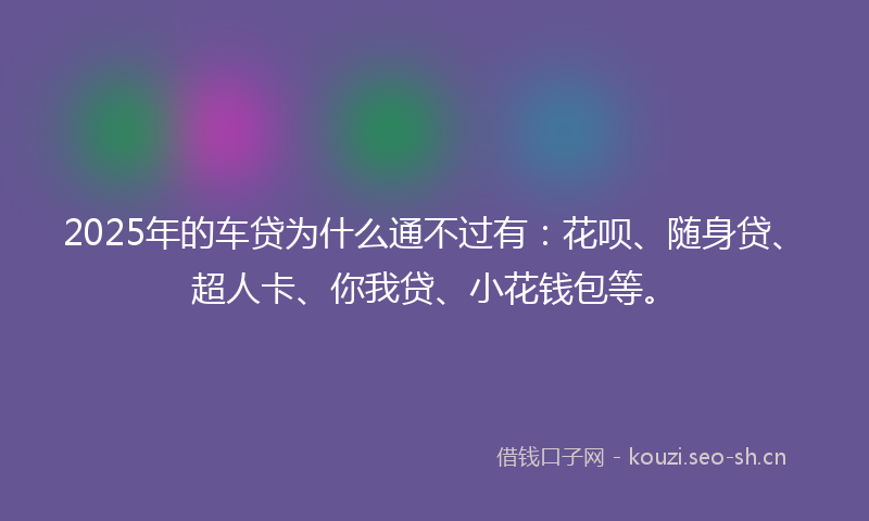 2025年的车贷为什么通不过有：花呗、随身贷、超人卡、你我贷、小花钱包等。