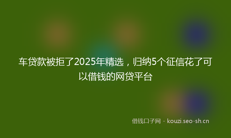 车贷款被拒了2025年精选，归纳5个征信花了可以借钱的网贷平台