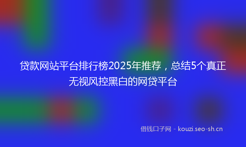 贷款网站平台排行榜2025年推荐,总结5个真正无视风控黑白的网贷平台