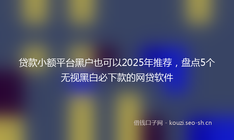 贷款小额平台黑户也可以2025年推荐，盘点5个无视黑白必下款的网贷软件