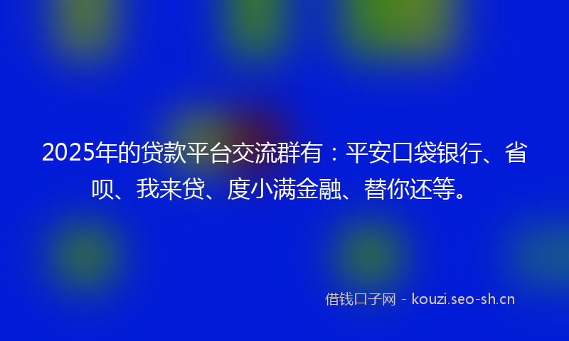 2025年的贷款平台交流群有：平安口袋银行、省呗、我来贷、度小满金融、替你还等。